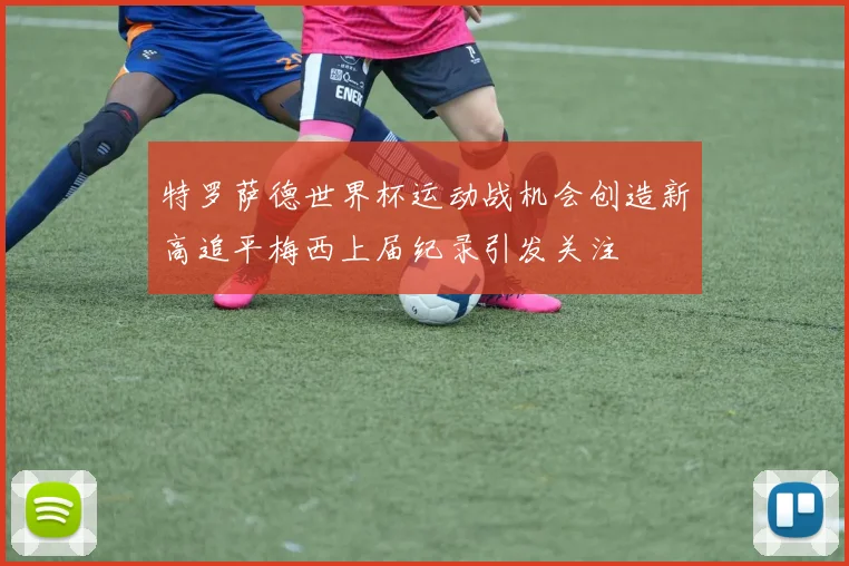 特罗萨德世界杯运动战机会创造新高追平梅西上届纪录引发关注