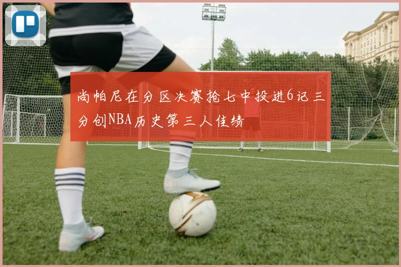 尚帕尼在分区决赛抢七中投进6记三分创NBA历史第三人佳绩