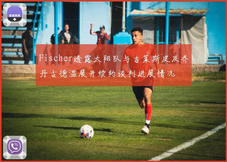 Fischer透露太阳队与吉莱斯皮及乔丹古德温展开续约谈判进展情况