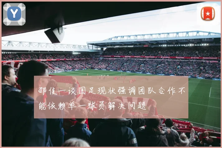 邵佳一谈国足现状强调团队合作不能依赖单一球员解决问题