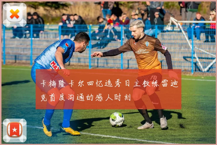 卡梅隆卡尔回忆选秀日主教练雷迪克首度沟通的感人时刻