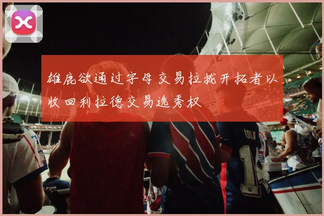 雄鹿欲通过字母交易拉拢开拓者以收回利拉德交易选秀权