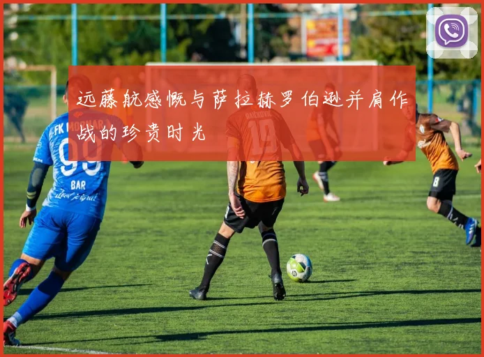 远藤航感慨与萨拉赫罗伯逊并肩作战的珍贵时光