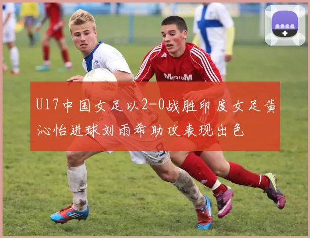 U17中国女足以2-0战胜印度女足黄沁怡进球刘雨希助攻表现出色