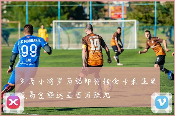 罗马小将罗马诺即将转会卡利亚里交易金额达五百万欧元