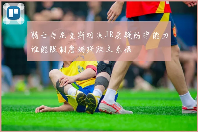 骑士与尼克斯对决JR质疑防守能力谁能限制詹姆斯欧文乐福