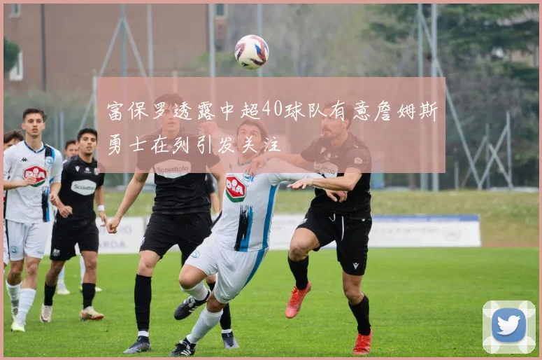 富保罗透露中超40球队有意詹姆斯勇士在列引发关注