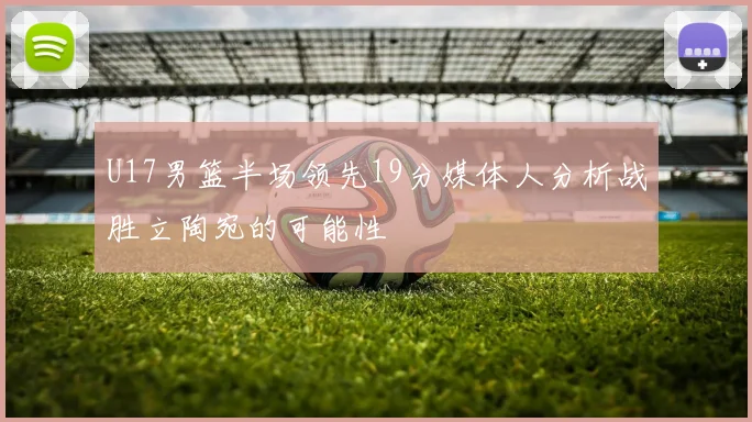 U17男篮半场领先19分媒体人分析战胜立陶宛的可能性
