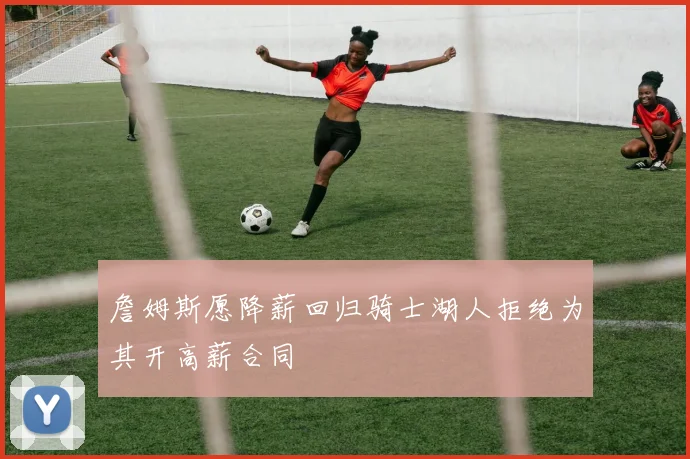 詹姆斯愿降薪回归骑士湖人拒绝为其开高薪合同
