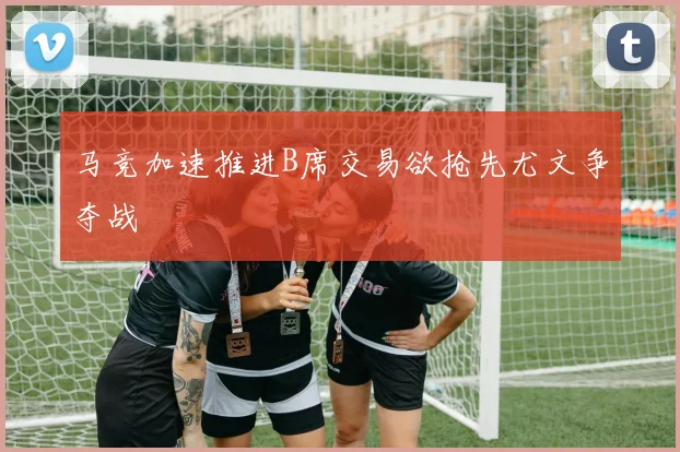 马竞加速推进B席交易欲抢先尤文争夺战