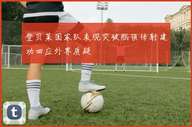 登贝莱国家队表现突破瓶颈传射建功回应外界质疑