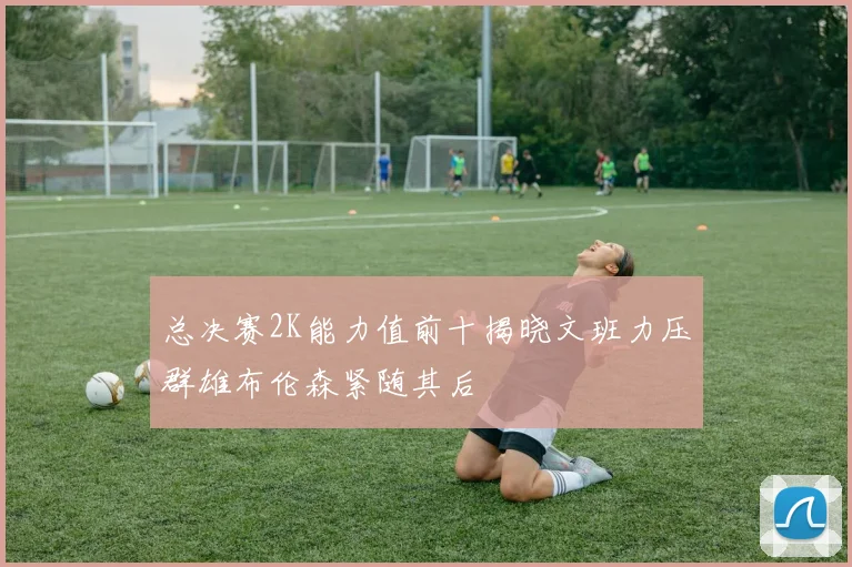 总决赛2K能力值前十揭晓文班力压群雄布伦森紧随其后