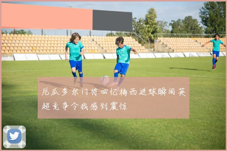 厄瓜多尔门将回忆梅西进球瞬间英超竞争令我感到震惊