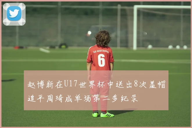 赵博新在U17世界杯中送出8次盖帽追平周琦成单场第二多纪录