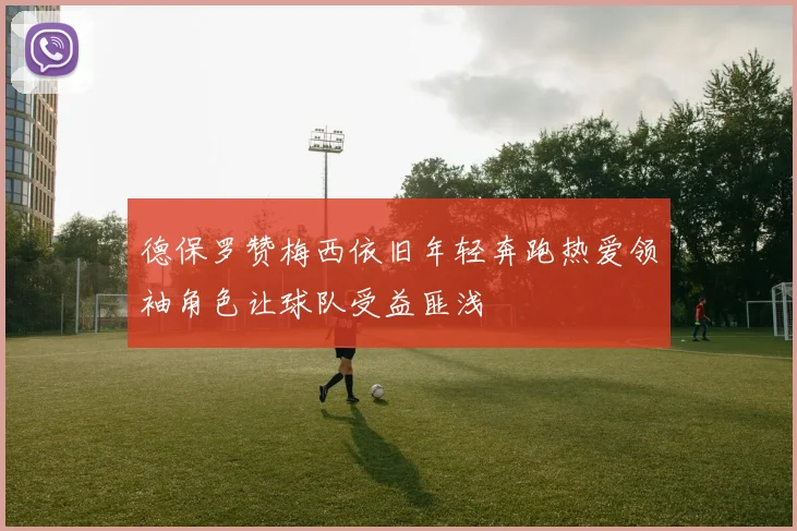 德保罗赞梅西依旧年轻奔跑热爱领袖角色让球队受益匪浅